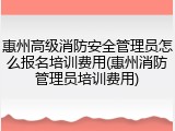 惠州高级消防安全管理员怎么报名培训费用(惠州消防管理员培训费用)