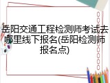 岳阳交通工程检测师考试去哪里线下报名(岳阳检测师报名点)