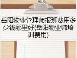 岳阳物业管理师报班费用多少钱哪里好(岳阳物业师培训费用)