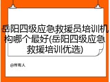 岳阳四级应急救援员培训机构哪个最好(岳阳四级应急救援培训优选)