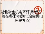 湖北冶金机电环评师考试一般在哪里考(湖北冶金机电环评考点)
