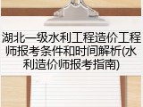 湖北一级水利工程造价工程师报考条件和时间解析(水利造价师报考指南)