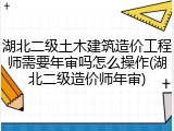湖北二级土木建筑造价工程师需要年审吗怎么操作(湖北二级造价师年审)