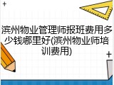 滨州物业管理师报班费用多少钱哪里好(滨州物业师培训费用)