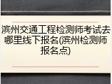 滨州交通工程检测师考试去哪里线下报名(滨州检测师报名点)