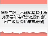 滨州二级土木建筑造价工程师需要年审吗怎么操作(滨州二级造价师年审流程)