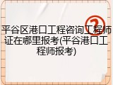 平谷区港口工程咨询工程师证在哪里报考(平谷港口工程师报考)