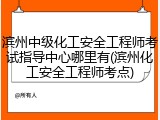 滨州中级化工安全工程师考试指导中心哪里有(滨州化工安全工程师考点)