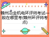 赣州冶金机电环评师考试一般在哪里考(赣州环评师考点)