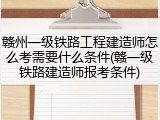赣州一级铁路工程建造师怎么考需要什么条件(赣一级铁路建造师报考条件)