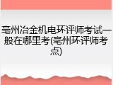 亳州冶金机电环评师考试一般在哪里考(亳州环评师考点)