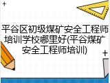 平谷区初级煤矿安全工程师培训学校哪里好(平谷煤矿安全工程师培训)