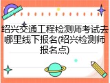 绍兴交通工程检测师考试去哪里线下报名(绍兴检测师报名点)