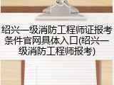 绍兴一级消防工程师证报考条件官网具体入口(绍兴一级消防工程师报考)
