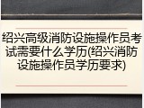 绍兴高级消防设施操作员考试需要什么学历(绍兴消防设施操作员学历要求)