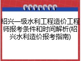 绍兴一级水利工程造价工程师报考条件和时间解析(绍兴水利造价报考指南)