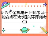 绍兴冶金机电环评师考试一般在哪里考(绍兴环评师考点)
