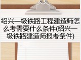 绍兴一级铁路工程建造师怎么考需要什么条件(绍兴一级铁路建造师报考条件)