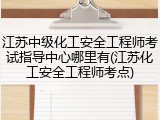 江苏中级化工安全工程师考试指导中心哪里有(江苏化工安全工程师考点)