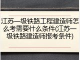 江苏一级铁路工程建造师怎么考需要什么条件(江苏一级铁路建造师报考条件)