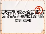 江苏高级消防安全管理员怎么报名培训费用(江苏消防培训费用)