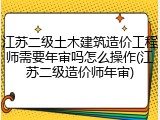江苏二级土木建筑造价工程师需要年审吗怎么操作(江苏二级造价师年审)