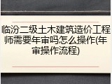 临汾二级土木建筑造价工程师需要年审吗怎么操作(年审操作流程)