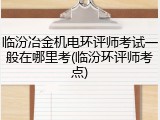 临汾冶金机电环评师考试一般在哪里考(临汾环评师考点)
