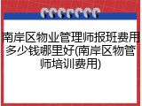 南岸区物业管理师报班费用多少钱哪里好(南岸区物管师培训费用)
