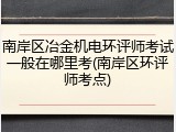 南岸区冶金机电环评师考试一般在哪里考(南岸区环评师考点)