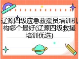 辽源四级应急救援员培训机构哪个最好(辽源四级救援培训优选)