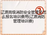 辽源高级消防安全管理员怎么报名培训费用(辽源消防管理培训费)