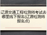 辽源交通工程检测师考试去哪里线下报名(辽源检测师报名点)
