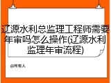 辽源水利总监理工程师需要年审吗怎么操作(辽源水利监理年审流程)