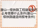 唐山一级铁路工程建造师怎么考需要什么条件(唐山一级铁路建造师报考条件)
