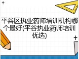 平谷区执业药师培训机构哪个最好(平谷执业药师培训优选)
