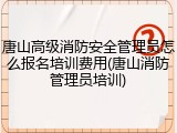 唐山高级消防安全管理员怎么报名培训费用(唐山消防管理员培训)