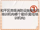 和平区高级消防设施操作员培训机构哪个最好(最佳培训机构)