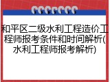 和平区二级水利工程造价工程师报考条件和时间解析(水利工程师报考解析)