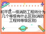 和平区一级消防工程师分为几个等级有什么区别(消防工程师等级区别)