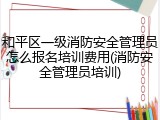 和平区一级消防安全管理员怎么报名培训费用(消防安全管理员培训)