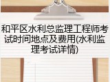 和平区水利总监理工程师考试时间地点及费用(水利监理考试详情)