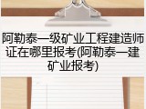 阿勒泰一级矿业工程建造师证在哪里报考(阿勒泰一建矿业报考)