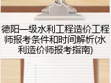 德阳一级水利工程造价工程师报考条件和时间解析(水利造价师报考指南)