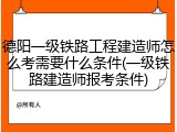 德阳一级铁路工程建造师怎么考需要什么条件(一级铁路建造师报考条件)