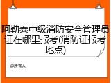 阿勒泰中级消防安全管理员证在哪里报考(消防证报考地点)