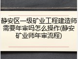 静安区一级矿业工程建造师需要年审吗怎么操作(静安矿业师年审流程)