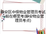 静安区中级物业管理员考试一般在哪里考(静安物业管理员考点)