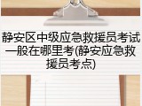 静安区中级应急救援员考试一般在哪里考(静安应急救援员考点)