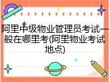 阿里中级物业管理员考试一般在哪里考(阿里物业考试地点)